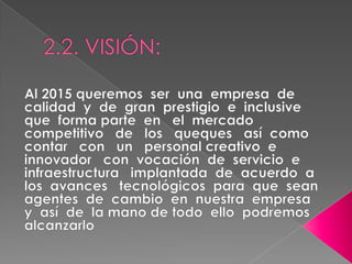 2.2. VISIÓN:Al 2015 queremos  ser  una  empresa  de  calidad  y  de  gran  prestigio  e  inclusive  que  forma parte  en   el  mercado   competitivo   de   los   queques   así  como   contar   con   un   personal creativo  e  innovador   con  vocación  de  servicio  e   infraestructura   implantada  de  acuerdo  a  los  avances   tecnológicos  para  que  sean  agentes  de  cambio  en  nuestra  empresa  y  así  de  la mano de todo  ello  podremos  alcanzarlo