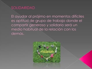 SOLIDARIDADEl ayudar al prójimo en momentos difíciles es aptitud de grupo de trabajo donde el compartir generoso y solidario será un medio habitual de la relación con los demás.  