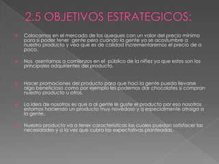 2.5 OBJETIVOS ESTRATEGICOS:Colocarnos en el mercado de los queques con un valor del precio mínimo para si poder tener  gente pero cuando la gente ya se acostumbre a nuestro producto y vea que es de calidad incrementaremos el precio de a poco. Nos  asentarnos a comienzos en el  público de la niñez ya que estos son los principales adquirientes del producto.  Hacer promociones del producto para que haci la gente pueda llevarse algo beneficioso como por ejemplo les podemos dar chocolates si compran nuestro producto u otros. La idea de nosotros es que a al gente le guste el producto por eso nosotros estamos haciendo un producto muy novedoso y q especialmente atraiga a la gente. Nuestro producto va a tener características las cuales puedan satisfacer las necesidades y a la vez que cubra las expectativas planteadas.
