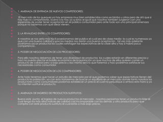   1. AMENAZA DE ENTRADA DE NUEVOS COMPETIDORES:  El mercado de los queques ya hay empresas muy bien establecidas como es bimbo u otros pero de ahí que si hay nuevos competidores, bueno si lo hay ya q estos al igual que nosotros también surgieron con una esperanza de poder tener aceptación en el público consumidor pero ante todo son una principal amenaza porque no sabemos con qué ideas vienen.  2. LA RIVALIDAD ENTRE LOS COMPETIDORES:                                                                                                                                                                                                                                                                                                                                                                                A nosotros se nos sería más fácil posesionarnos del publico el cual sea de clase media  la cual es numerosas ya que con una buena calidad y precios medios nos darán una buena aceptación , tal vez más adelante podríamos sacar productos los cuales satisfagan las expectativas de la clase alta y hay si habrá poca competencia . 3. PODER DE NEGOCIACIÓN DE LOS PROCEEDORES: Para ello nosotros debemos de tener una diversidad de productos  los cuales estarán en diferentes precios y haci no pueda afectar el bolsillo económico de la población ya que muchos de ellos quieren comer un producto de calidad pero a bajo precio y eso mismo será lo que haremos y haci podremos satisfacer sus necesidades como consumidor. 4. PODER DE NEGOCIACIÓN DE LOS COMPRADORES: Ante todo tenemos que hacer un estudio de mercado por el que podamos saber que expectativas tienen del producto la población, ya con esto trataremos de buscar un equilibrio en el mercado donde tanto nosotros los productores como consumidores podamos establecer un precio el cual no perjudique a ambos esto hará q ya no intenten sustituir el producto.   5. AMENAZA DE INGRESO DE PRODUCTOS SUSTITUTOS: Bueno este  punto  el ingreso de nuevos productos al mercado , nosotros pensamos tener un producto líder el cual tenga los más altos índices de calidad casi incomparable con los demás ,y otro producto para que compita con este producto sustituto el cual estás a más bajo precio. 