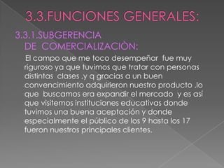 3.3.FUNCIONES GENERALES:3.3.1.SUBGERENCIA DE  COMERCIALIZACIÒN:El campo que me toco desempeñar  fue muy riguroso ya que tuvimos que tratar con personas distintas  clases ,y q gracias a un buen convencimiento adquirieron nuestro producto ,lo que  buscamos era expandir el mercado  y es así que visitemos instituciones educativas donde tuvimos una buena aceptación y donde especialmente el público de los 9 hasta los 17 fueron nuestros principales clientes.