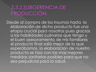 3.3.2.SUBGERENCIA DE PRODUCCIÒN: Desde al compra de los insumos hasta  la elaboración de dicho producto fue una etapa crucial para nosotros pues gracias a las habilidades culinarias que tengo y el buen asesoramiento de mis familiares el producto final salió mejor de lo que esperábamos, la elaboración de nuestro producto se hizo con las mas mejores medidas sanitarias posibles para que no sea perjudicial para la salud.