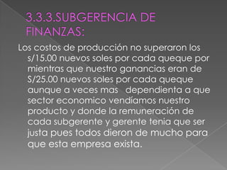3.3.3.SUBGERENCIA DE FINANZAS:Los costos de producción no superaron los s/15.00 nuevos soles por cada queque por  mientras que nuestro ganancias eran de S/25.00 nuevos soles por cada queque aunque a veces mas   dependienta a que sector economico vendíamos nuestro producto y donde la remuneración de cada subgerente y gerente tenia que ser justa pues todos dieron de mucho para que esta empresa exista.