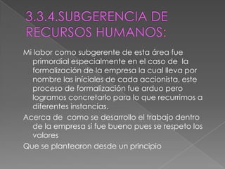 3.3.4.SUBGERENCIA DE RECURSOS HUMANOS:Mi labor como subgerente de esta área fue primordial especialmente en el caso de  la formalización de la empresa la cual lleva por nombre las iníciales de cada accionista, este proceso de formalización fue arduo pero logramos concretarlo para lo que recurrimos a diferentes instancias.Acerca de  como se desarrollo el trabajo dentro de la empresa si fue bueno pues se respeto los valoresQue se plantearon desde un principio