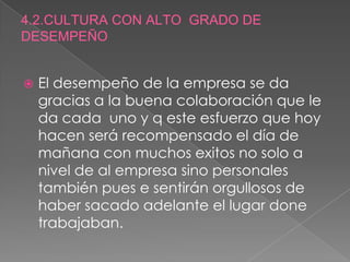 4.2.CULTURA CON ALTO  GRADO DE DESEMPEÑO El desempeño de la empresa se da gracias a la buena colaboración que le da cada  uno y q este esfuerzo que hoy hacen será recompensado el día de mañana con muchos exitos no solo a nivel de al empresa sino personales también pues e sentirán orgullosos de haber sacado adelante el lugar done trabajaban.