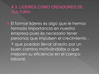 4.3. LIDERES COMO CREADORES DE CULTURA:El formar lideres es algo que le hemos tomado importancia en nuestra empresa pues es necesario tener personas que impulsen el crecimiento .    Y que puedan llevar al resto por un buen camino motivándolos a que mejoren su eficiencia en el campo laboral.