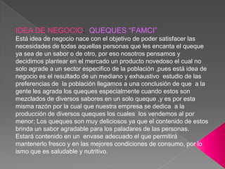 IDEA DE NEGOCIO:  QUEQUES “FAMCI”Está idea de negocio nace con el objetivo de poder satisfacer las necesidades de todas aquellas personas que les encanta el queque ya sea de un sabor o de otro, por eso nosotros pensamos y decidimos plantear en el mercado un producto novedoso el cual no solo agrade a un sector especifico de la población ,pues está idea de negocio es el resultado de un mediano y exhaustivo  estudio de las preferencias de  la población llegamos a una conclusión de que  a la gente les agrada los queques especialmente cuando estos son mezclados de diversos sabores en un solo queque ,y es por esta misma razón por la cual que nuestra empresa se dedica  a la producción de diversos queques los cuales  los vendemos al por menor; Los queques son muy deliciosos ya que el contenido de estos brinda un sabor agradable para los paladares de las personas.Estará contenido en un  envase adecuado el que permitirá mantenerlo fresco y en las mejores condiciones de consumo, por lo ismo que es saludable y nutritivo.