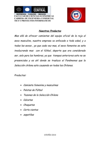 FACULTAD DE CIENCIAS ECONOMICAS
CARRERA DE INGENIERIA COMERCIAL
TICS Y PROYECTOS INFORMATICOS




                       Nuestros Productos

Mas allá de ofrecer camisetas del equipo oficial de la roja al

sexo masculino, nuestra empresa va enfocado a toda edad, y a

todos los sexos , ya que cada vez mas, el sexo femenino se esta

involucrando mas    con el fútbol, deporte que era considerado

ser, solo para los hombres, ya que tiempos anteriores esto no se

presenciaba y es ahí donde se trasluce el Fenómenos que la

Selección chilena esta causando en todos los Chilenos.



Productos:



     • Camiseta femenina y masculinas

     •   Pelotas de Fútbol

     • Tazones de la Selección Chilena

     • Calcetas

     • Chaquetas

     • Corta vientos

     • zapatillas




                             OTOÑO 2010
 