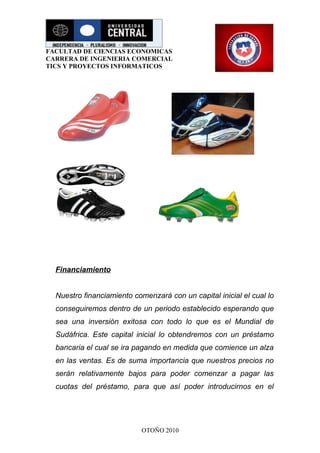 FACULTAD DE CIENCIAS ECONOMICAS
CARRERA DE INGENIERIA COMERCIAL
TICS Y PROYECTOS INFORMATICOS




  Financiamiento


  Nuestro financiamiento comenzará con un capital inicial el cual lo
  conseguiremos dentro de un periodo establecido esperando que
  sea una inversión exitosa con todo lo que es el Mundial de
  Sudáfrica. Este capital inicial lo obtendremos con un préstamo
  bancaria el cual se ira pagando en medida que comience un alza
  en las ventas. Es de suma importancia que nuestros precios no
  serán relativamente bajos para poder comenzar a pagar las
  cuotas del préstamo, para que así poder introducirnos en el




                            OTOÑO 2010
 