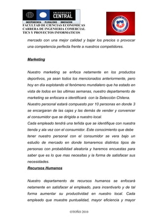 FACULTAD DE CIENCIAS ECONOMICAS
CARRERA DE INGENIERIA COMERCIAL
TICS Y PROYECTOS INFORMATICOS

  mercado con una mejor calidad y bajar los precios o provocar
  una competencia perfecta frente a nuestros competidores.


  Marketing


  Nuestro marketing se enfoca netamente en los productos
  deportivos, ya sean todos los mencionados anteriormente, pero
  hoy en día explotando el fenómeno mundialero que ha estado en
  vista de todos en las ultimas semanas, nuestro departamento de
  marketing se enfocara e identificará con la Selección Chilena.
  Nuestro personal estará compuesto por 10 personas en donde 3
  se encargaran de las cajas y las demás de vender y convencer
  al consumidor que se dirigida a nuestro local.
  Cada empleado tendrá una teñida que se identifique con nuestra
  tienda y ala vez con el consumidor. Este conocimiento que debe
  tener nuestro personal con el consumidor se vera bajo un
  estudio de mercado en donde tomaremos distintos tipos de
  personas con probabilidad aleatoria y haremos encuestas para
  saber que es lo que mas necesitas y la forma de satisfacer sus
  necesidades.
  Recursos Humanos


  Nuestro departamento de recursos humanos se enfocará
  netamente en satisfacer al empleado, para incentivarlo y de tal
  forma aumentar su productividad en nuestro local. Cada
  empleado que muestre puntualidad, mayor eficiencia y mayor


                            OTOÑO 2010
 