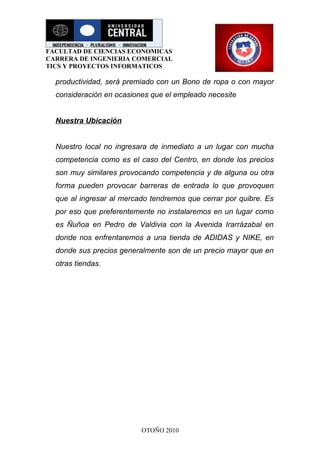 FACULTAD DE CIENCIAS ECONOMICAS
CARRERA DE INGENIERIA COMERCIAL
TICS Y PROYECTOS INFORMATICOS

  productividad, será premiado con un Bono de ropa o con mayor
  consideración en ocasiones que el empleado necesite


  Nuestra Ubicación


  Nuestro local no ingresara de inmediato a un lugar con mucha
  competencia como es el caso del Centro, en donde los precios
  son muy similares provocando competencia y de alguna ou otra
  forma pueden provocar barreras de entrada lo que provoquen
  que al ingresar al mercado tendremos que cerrar por quibre. Es
  por eso que preferentemente no instalaremos en un lugar como
  es Ñuñoa en Pedro de Valdivia con la Avenida Irarrázabal en
  donde nos enfrentaremos a una tienda de ADIDAS y NIKE, en
  donde sus precios generalmente son de un precio mayor que en
  otras tiendas.




                          OTOÑO 2010
 
