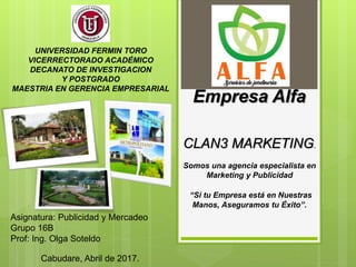 UNIVERSIDAD FERMIN TORO
VICERRECTORADO ACADÉMICO
DECANATO DE INVESTIGACION
Y POSTGRADO
MAESTRIA EN GERENCIA EMPRESARIAL
CLAN3 MARKETING.
Somos una agencia especialista en
Marketing y Publicidad
“Si tu Empresa está en Nuestras
Manos, Aseguramos tu Éxito”.
Empresa Alfa
Cabudare, Abril de 2017.
Asignatura: Publicidad y Mercadeo
Grupo 16B
Prof: Ing. Olga Soteldo
 