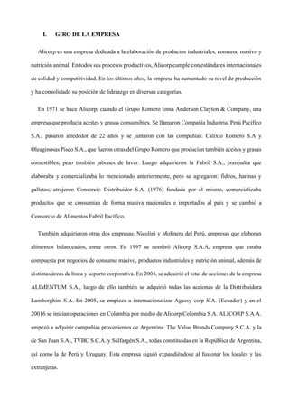I. GIRO DE LA EMPRESA
Alicorp es una empresa dedicada a la elaboración de productos industriales, consumo masivo y
nutrición animal. En todos sus procesos productivos, Alicorp cumple con estándares internacionales
de calidad y competitividad. En los últimos años, la empresa ha aumentado su nivel de producción
y ha consolidado su posición de liderazgo en diversas categorías.
En 1971 se hace Alicorp, cuando el Grupo Romero toma Anderson Clayton & Company, una
empresa que producía aceites y grasas consumibles. Se llamaron Compañía Industrial Perú Pacífico
S.A., pasaron alrededor de 22 años y se juntaron con las compañías: Calixto Romero S.A y
Oleaginosas Pisco S.A., que fueron otras del Grupo Romero que producían también aceites y grasas
comestibles, pero también jabones de lavar. Luego adquirieron la Fabril S.A., compañía que
elaboraba y comercializaba lo mencionado anteriormente, pero se agregaron: fideos, harinas y
galletas; atrajeron Consorcio Distribuidor S.A. (1976) fundada por el mismo, comercializaba
productos que se consumían de forma masiva nacionales e importados al país y se cambió a
Consorcio de Alimentos Fabril Pacífico.
También adquirieron otras dos empresas: Nicolini y Molinera del Perú, empresas que elaboran
alimentos balanceados, entre otros. En 1997 se nombró Alicorp S.A.A, empresa que estaba
compuesta por negocios de consumo masivo, productos industriales y nutrición animal, además de
distintas áreas de línea y soporto corporativa. En 2004, se adquirió el total de acciones de la empresa
ALIMENTUM S.A., luego de ello también se adquirió todas las acciones de la Distribuidora
Lamborghini S.A. En 2005, se empieza a internacionalizar Agassy corp S.A. (Ecuador) y en el
20016 se inician operaciones en Colombia por medio de Alicorp Colombia S.A. ALICORP S.A.A.
empezó a adquirir compañías provenientes de Argentina: The Value Brands Company S.C.A. y la
de San Juan S.A., TVBC S.C.A. y Sulfargén S.A., todas constituidas en la República de Argentina,
así como la de Perú y Uruguay. Esta empresa siguió expandiéndose al fusionar los locales y las
extranjeras.
 