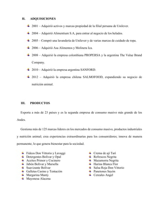 II. ADQUISICIONES
2001 – Adquirió activos y marcas propiedad de la filial peruana de Unilever.
2004 – Adquirió Alimentium S.A, para entrar al negocio de los helados.
2005 – Compró una lavandería de Unilever y de varias marcas de cuidado de ropa.
2006 – Adquirió Asa Alimentos y Molinera Ica.
2008 – Adquirió la empresa colombiana PROPERSA y la argentina The Value Brand
Company.
2010 – Adquirió la empresa argentina SANFORD.
2012 – Adquirió la empresa chilena SALMOFOOD, expandiendo su negocio de
nutrición animal.
III. PRODUCTOS
Exporta a más de 23 países y es la segunda empresa de consumo masivo más grande de los
Andes.
Gestiona más de 125 marcas líderes en los mercados de consumo masivo, productos industriales
y nutrición animal; crea experiencias extraordinarias para los consumidores; innova de manera
permanente, lo que genera bienestar para la sociedad.
Fideos Don Vittorio y Lavaggi
Detergentes Bolívar y Opal
Aceites Primor y Cocinero
Jabón Bolívar y Marsella
Suavizante Bolívar
Galletas Casino y Tentación
Margarina Manty
Mayonesa Alacena
Crema de ají Tarí
Refrescos Negrita
Mazamorra Negrita
Harina Blanca Flor
Salsa Roja Don Vittorio
Panetones Sayón
Cereales Angel
 