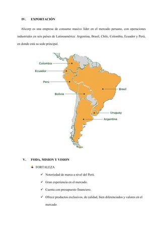IV. EXPORTACIÓN
Alicorp es una empresa de consumo masivo líder en el mercado peruano, con operaciones
industriales en seis países de Latinoamérica: Argentina, Brasil, Chile, Colombia, Ecuador y Perú,
en donde está su sede principal.
V. FODA, MISION Y VISION
FORTALEZA
✓ Notoriedad de marca a nivel del Perú.
✓ Gran experiencia en el mercado.
✓ Cuenta con presupuesto financiero.
✓ Ofrece productos exclusivos, de calidad, bien diferenciados y valores en el
mercado
 