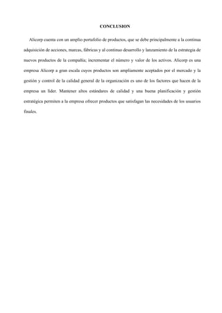 CONCLUSION
Alicorp cuenta con un amplio portafolio de productos, que se debe principalmente a la continua
adquisición de acciones, marcas, fábricas y al continuo desarrollo y lanzamiento de la estrategia de
nuevos productos de la compañía; incrementar el número y valor de los activos. Alicorp es una
empresa Alicorp a gran escala cuyos productos son ampliamente aceptados por el mercado y la
gestión y control de la calidad general de la organización es uno de los factores que hacen de la
empresa un líder. Mantener altos estándares de calidad y una buena planificación y gestión
estratégica permiten a la empresa ofrecer productos que satisfagan las necesidades de los usuarios
finales.
 