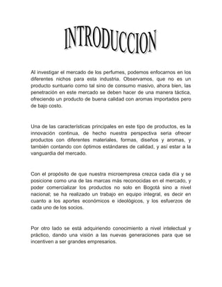 Al investigar el mercado de los perfumes, podemos enfocarnos en los
diferentes nichos para esta industria. Observamos, que no es un
producto suntuario como tal sino de consumo masivo, ahora bien, las
penetración en este mercado se deben hacer de una manera táctica,
ofreciendo un producto de buena calidad con aromas importados pero
de bajo costo.



Una de las características principales en este tipo de productos, es la
innovación continua, de hecho nuestra perspectiva seria ofrecer
productos con diferentes materiales, formas, diseños y aromas, y
también contando con óptimos estándares de calidad, y así estar a la
vanguardia del mercado.



Con el propósito de que nuestra microempresa crezca cada día y se
posicione como una de las marcas más reconocidas en el mercado, y
poder comercializar los productos no solo en Bogotá sino a nivel
nacional; se ha realizado un trabajo en equipo integral, es decir en
cuanto a los aportes económicos e ideológicos, y los esfuerzos de
cada uno de los socios.



Por otro lado se está adquiriendo conocimiento a nivel intelectual y
práctico, dando una visión a las nuevas generaciones para que se
incentiven a ser grandes empresarios.
 