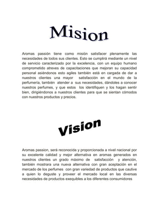 Aromas passión tiene como misión satisfacer plenamente las
necesidades de todos sus clientes. Esto se cumplirá mediante un nivel
de servicio caracterizado por la excelencia, con un equipo humano
comprometido atreves de capacitaciones que mejoran su capacidad
personal asiéndonos esto agiles también está en cargada de dar a
nuestros clientes una mayor        satisfacción en el mundo de la
perfumería, también atender a sus necesidades, dándoles a conocer
nuestros perfumes, y que estos los identifiquen y los hagan sentir
bien, dirigiéndonos a nuestros clientes para que se sientan cómodos
con nuestros productos y precios.




Aromas passion, será reconocida y proporcionada a nivel nacional por
su excelente calidad y mejor alternativa en aromas generados en
nuestros clientes un grado máximo de satisfacción y atención,
también mostrara una nueva alternativa con gran aceptación en el
mercado de los perfumes con gran variedad de productos que cautive
a quien lo deguste y proveer el mercado local en las diversas
necesidades de productos exequibles a los diferentes consumidores
 