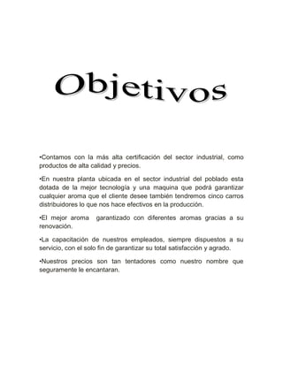 •Contamos con la más alta certificación del sector industrial, como
productos de alta calidad y precios.

•En nuestra planta ubicada en el sector industrial del poblado esta
dotada de la mejor tecnología y una maquina que podrá garantizar
cualquier aroma que el cliente desee también tendremos cinco carros
distribuidores lo que nos hace efectivos en la producción.

•El mejor aroma    garantizado con diferentes aromas gracias a su
renovación.

•La capacitación de nuestros empleados, siempre dispuestos a su
servicio, con el solo fin de garantizar su total satisfacción y agrado.

•Nuestros precios son tan tentadores como nuestro nombre que
seguramente le encantaran.
 