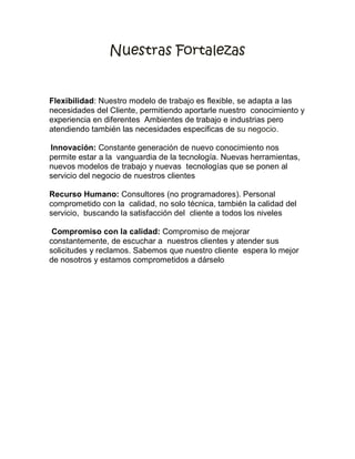 Nuestras Fortalezas


Flexibilidad: Nuestro modelo de trabajo es flexible, se adapta a las
necesidades del Cliente, permitiendo aportarle nuestro conocimiento y
experiencia en diferentes Ambientes de trabajo e industrias pero
atendiendo también las necesidades especificas de su negocio.

Innovación: Constante generación de nuevo conocimiento nos
permite estar a la vanguardia de la tecnología. Nuevas herramientas,
nuevos modelos de trabajo y nuevas tecnologías que se ponen al
servicio del negocio de nuestros clientes

Recurso Humano: Consultores (no programadores). Personal
comprometido con la calidad, no solo técnica, también la calidad del
servicio, buscando la satisfacción del cliente a todos los niveles

 Compromiso con la calidad: Compromiso de mejorar
constantemente, de escuchar a nuestros clientes y atender sus
solicitudes y reclamos. Sabemos que nuestro cliente espera lo mejor
de nosotros y estamos comprometidos a dárselo
 