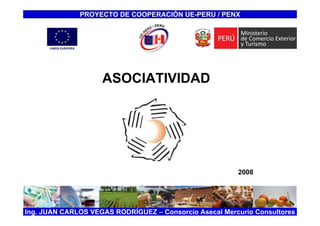 PROYECTO DE COOPERACIÓN UE-PERU / PENX




                    ASOCIATIVIDAD




                                                        2008




Ing. JUAN CARLOS VEGAS RODRÍGUEZ – Consorcio Asecal Mercurio Consultores
 