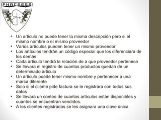Un articulo no puede tener la misma descripción pero si el mismo nombre o el mismo proveedor Varios artículos pueden tener un mismo proveedor Los artículos tendrán un código especial que los diferenciara de los demás Cada articulo tendrá la relación de a que proveedor pertenece Se llevara el registro de cuantos productos quedan de un determinado articulo Un articulo puede tener mismo nombre y pertenecer a una marca diferente Solo si el cliente pide factura se le registrara con todos sus datos Se llevara un conteo de cuantos artículos están disponibles y cuantos se encuentran vendidos. A los clientes registrados se les asignara una clave única 