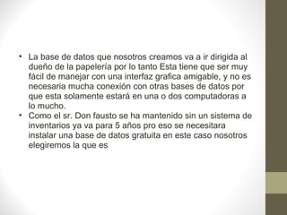 La base de datos que nosotros creamos va a ir dirigida al dueño de la papelería por lo tanto Esta tiene que ser muy fácil de manejar con una interfaz grafica amigable, y no es necesaria mucha conexión con otras bases de datos por que esta solamente estará en una o dos computadoras a lo mucho. Como el sr. Don fausto se ha mantenido sin un sistema de inventarios ya va para 5 años pro eso se necesitara instalar una base de datos gratuita en este caso nosotros elegiremos la que es 