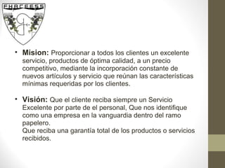Mision:  Proporcionar a todos los clientes un excelente servicio, productos de óptima calidad, a un precio competitivo, mediante la incorporación constante de nuevos artículos y servicio que reúnan las características mínimas requeridas por los clientes.  Visión:  Que el cliente reciba siempre un Servicio Excelente por parte de el personal, Que nos identifique como una empresa en la vanguardia dentro del ramo papelero. Que reciba una garantía total de los productos o servicios recibidos. 