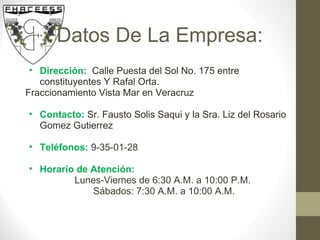 Datos De La Empresa: Dirección:    Calle Puesta del Sol No. 175 entre constituyentes Y Rafal Orta.  Fraccionamiento Vista Mar en Veracruz  Contacto:   Sr. Fausto Solis Saqui y la Sra. Liz del Rosario Gomez Gutierrez Teléfonos:  9-35-01-28 Horario de Atención: Lunes-Viernes de 6:30 A.M. a 10:00 P.M.  Sábados: 7:30 A.M. a 10:00 A.M. 