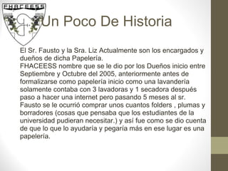 Un Poco De Historia El Sr. Fausto y la Sra. Liz Actualmente son los encargados y dueños de dicha Papelería. FHACEESS nombre que se le dio por los Dueños inicio entre Septiembre y Octubre del 2005, anteriormente antes de formalizarse como papelería inicio como una lavandería solamente contaba con 3 lavadoras y 1 secadora después paso a hacer una internet pero pasando 5 meses al sr. Fausto se le ocurrió comprar unos cuantos folders , plumas y borradores (cosas que pensaba que los estudiantes de la universidad pudieran necesitar.) y así fue como se dio cuenta de que lo que lo ayudaría y pegaría más en ese lugar es una papelería. 