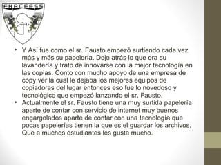 Y Así fue como el sr. Fausto empezó surtiendo cada vez más y más su papelería. Dejo atrás lo que era su lavandería y trato de innovarse con la mejor tecnología en las copias. Conto con mucho apoyo de una empresa de copy ver la cual le dejaba los mejores equipos de copiadoras del lugar entonces eso fue lo novedoso y tecnológico que empezó lanzando el sr. Fausto. Actualmente el sr. Fausto tiene una muy surtida papelería aparte de contar con servicio de internet muy buenos engargolados aparte de contar con una tecnología que pocas papelerías tienen la que es el guardar los archivos. Que a muchos estudiantes les gusta mucho.  