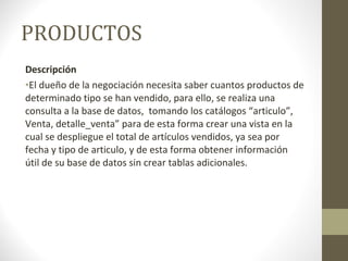 PRODUCTOS Descripción El dueño de la negociación necesita saber cuantos productos de determinado tipo se han vendido, para ello, se realiza una consulta a la base de datos,  tomando los catálogos “articulo”, Venta, detalle_venta” para de esta forma crear una vista en la cual se despliegue el total de artículos vendidos, ya sea por fecha y tipo de articulo, y de esta forma obtener información útil de su base de datos sin crear tablas adicionales. 