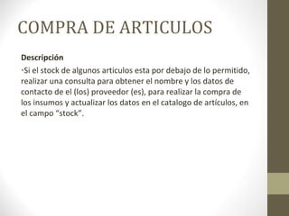 COMPRA DE ARTICULOS Descripción Si el stock de algunos articulos esta por debajo de lo permitido, realizar una consulta para obtener el nombre y los datos de contacto de el (los) proveedor (es), para realizar la compra de los insumos y actualizar los datos en el catalogo de artículos, en el campo “stock”. 