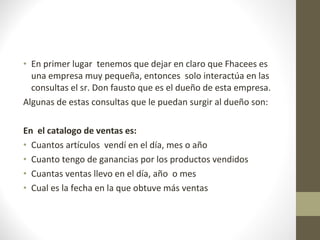 En primer lugar  tenemos que dejar en claro que Fhacees es una empresa muy pequeña, entonces  solo interactúa en las consultas el sr. Don fausto que es el dueño de esta empresa. Algunas de estas consultas que le puedan surgir al dueño son: En  el catalogo de ventas es: Cuantos artículos  vendí en el día, mes o año Cuanto tengo de ganancias por los productos vendidos Cuantas ventas llevo en el día, año  o mes Cual es la fecha en la que obtuve más ventas 