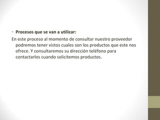 Procesos que se van a utilizar: En este proceso al momento de consultar nuestro proveedor podremos tener vistos cuales son los productos que este nos ofrece. Y consultaremos su dirección teléfono para contactarlos cuando solicitemos productos. 