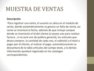 MUESTRA DE VENTAS Descripción Para registrar una venta, el usuario se ubica en el modulo de venta, donde automáticamente se genera un folio de venta, asi como se insertará la fecha, además de que incluye campos donde se insertarán el id del cliente (si posee uno para realizar factura , si no será uno de publico general), los artículos que desea comprar, la cantidad de cada uno, el subtotal y el total a pagar por el cliente, al realizar el pago, automáticamente se descontará de la tabla artículos del campo stock, y la demás información quedará registrada en los catalogos correspondientes. 