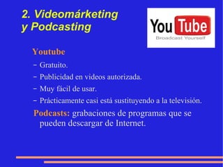 2. Videomárketing  y Podcasting Youtube   Gratuito. Publicidad en videos autorizada. Muy fácil de usar. Prácticamente casi está sustituyendo a la televisión. Ejemplos: Videotutoriales, explicación de lo que hacemos. 