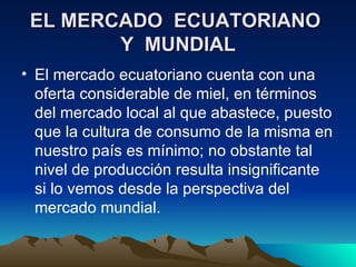 EL MERCADO  ECUATORIANO  Y  MUNDIAL El mercado ecuatoriano cuenta con una oferta considerable de miel, en términos del mercado local al que abastece, puesto que la cultura de consumo de la misma en nuestro país es mínimo; no obstante tal nivel de producción resulta insignificante si lo vemos desde la perspectiva del mercado mundial. 
