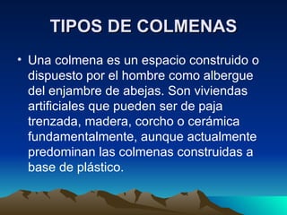 TIPOS DE COLMENAS Una colmena es un espacio construido o dispuesto por el hombre como albergue del enjambre de abejas. Son viviendas artificiales que pueden ser de paja trenzada, madera, corcho o cerámica fundamentalmente, aunque actualmente predominan las colmenas construidas a base de plástico. 