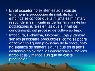En el Ecuador no existen estadísticas de  entorno a la producción de miel, de forma empírica se conoce que la misma es mínima y responde a las iniciativas de las familias de las poblaciones rurales en las que el nivel de conocimiento del proceso de cultivo es bajo.  Imbabura, Pichincha, Cotopaxi, Loja y Zamora son los principales productores; como se podrá observar no figuran provincias de la costa, esto no significa de manera alguna que en el perfil costanero no existan las condiciones climáticas apropiadas y menos aún que no exista producción. 