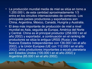 La producción mundial media de miel se sitúa en torno a 1.200.000 t, de esta cantidad aproximadamente 1/3 entra en los circuitos internacionales de comercio. Los principales países productores y exportadores son: China, Argentina, México, Canadá, Hungría y Australia.  El área más importante de producción de miel a nivel mundial es Asia, seguida de Europa, América del Norte y Central. China es el principal productor (258.000 t en el año 2002) y exportador, a continuación en el ranking de productores se sitúa la antigua URSS (Rusia y los Nuevos Estados Independientes con 136.000 t en el año 2002), y la Unión Europea (UE con 112.000 t en el año 2002); otros productores importantes a escala planetaria son Estados Unidos (100.000 t en el año 2002) y Argentina (85.000 t en el año 2002). 