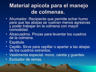 Material apícola para el manejo de colmenas. Ahumador. Recipiente que permite echar humo para que las abejas se vuelvan menos agresivas y poder trabajar en la colmena con mayor comodidad.   Alzacuadros. Pinzas para levantar los cuadros de la colmena.   Espátula.   Cepillo. Sirve para cepillar o apartar a las abejas de los cuadros extraídos.   Vestimenta especial: mono, careta y guantes.   Excluidor de reinas.   