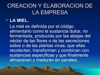 LA MIEL. La miel es definida por el código alimentario como la sustancia dulce, no fermentada, producida por las abejas del néctar de las flores o de las secreciones sobre o de las plantas vivas; que ellas recolectan, transforman y combinan con sustancias específicas y que finalmente almacenan y maduran en panales. CREACION Y ELABORACION DE LA EMPRESA 