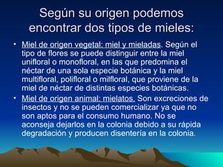 Según su origen podemos encontrar dos tipos de mieles: Miel de origen vegetal: miel y mieladas . Según el tipo de flores se puede distinguir entre la miel unifloral o monofloral, en las que predomina el néctar de una sola especie botánica y la miel multifloral, polifloral o milfloral, que proviene de la miel de néctar de distintas especies botánicas.   Miel de origen animal: mielatos.  Son excreciones de insectos y no se pueden comercializar ya que no son aptos para el consumo humano. No se aconseja dejarlos en la colonia debido a su rápida degradación y producen disentería en la colonia .   
