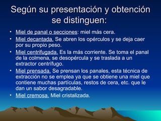 Según su presentación y obtención se distinguen:  Miel de panal o secciones : miel más cera.   Miel decantada.  Se abren los opérculos y se deja caer por su propio peso.   Miel centrifugada.  Es la más corriente. Se toma el panal de la colmena, se desopércula y se traslada a un extractor centrífugo.   Miel prensada.  Se prensan los panales, esta técnica de extracción no se emplea ya que se obtiene una miel que contiene muchas partículas, restos de cera, etc. que le dan un sabor desagradable.   Miel cremosa.  Miel cristalizada.   