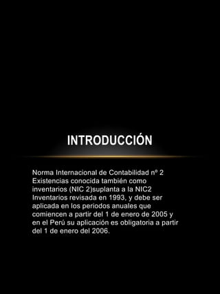 Norma Internacional de Contabilidad nº 2
Existencias conocida también como
inventarios (NIC 2)suplanta a la NIC2
Inventarios revisada en 1993, y debe ser
aplicada en los periodos anuales que
comiencen a partir del 1 de enero de 2005 y
en el Perú su aplicación es obligatoria a partir
del 1 de enero del 2006.
INTRODUCCIÓN
 