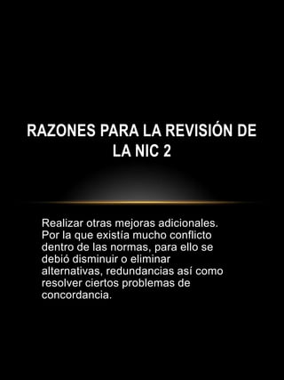 Realizar otras mejoras adicionales.
Por la que existía mucho conflicto
dentro de las normas, para ello se
debió disminuir o eliminar
alternativas, redundancias así como
resolver ciertos problemas de
concordancia.
RAZONES PARA LA REVISIÓN DE
LA NIC 2
 