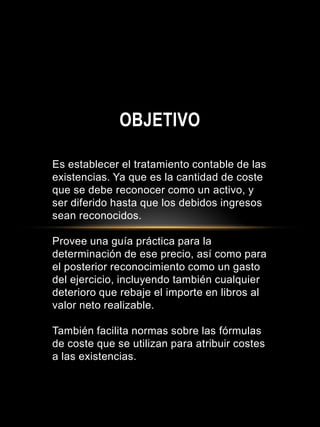 Es establecer el tratamiento contable de las
existencias. Ya que es la cantidad de coste
que se debe reconocer como un activo, y
ser diferido hasta que los debidos ingresos
sean reconocidos.
Provee una guía práctica para la
determinación de ese precio, así como para
el posterior reconocimiento como un gasto
del ejercicio, incluyendo también cualquier
deterioro que rebaje el importe en libros al
valor neto realizable.
También facilita normas sobre las fórmulas
de coste que se utilizan para atribuir costes
a las existencias.
OBJETIVO
 