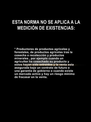 * Productores de productos agrícolas y
forestales, de productos agrícolas tras la
cosecha o recolección y productos
minerales , por ejemplo cuando un
agricultor ha cosechado su producto y
estos hayan sido extraídos y la venta esta
asegurada bajo un contrato de futuro o
una garantía de gobierno o cuando existe
un mercado activo y hay un riesgo mínimo
de fracasar en la venta.
ESTA NORMA NO SE APLICA A LA
MEDICIÓN DE EXISTENCIAS:
 