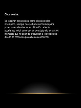 Otros costos:
Se incluirán otros costos, como el costo de los
inventarios, siempre que se hubiera incurrido para
poner las existencias en su ubicación. además
podríamos incluir como costos de existencia los gastos
indirectos que no sean de producción o los costos del
diseño de productos para clientes específicos.
 